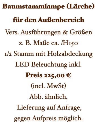 Baumstammlampe (Lärche) für den Außenbereich Vers. Ausführungen & Größen z. B. Maße ca. /H150 1/2 Stamm mit Holzabdeckung LED Beleuchtung inkl. Preis 225,00 € (incl. MwSt) Abb. ähnlich, Lieferung auf Anfrage, gegen Aufpreis möglich. 