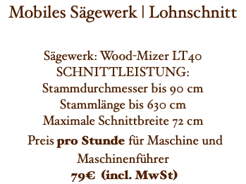 Mobiles Sägewerk | Lohnschnitt Sägewerk: Wood-Mizer LT40 SCHNITTLEISTUNG: Stammdurchmesser bis 90 cm Stammlänge bis 630 cm Maximale Schnittbreite 72 cm Preis pro Stunde für Maschine und Maschinenführer 79€ (incl. MwSt)