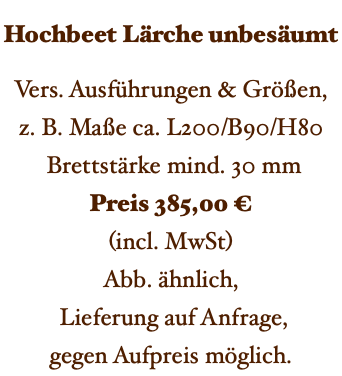 Hochbeet Lärche unbesäumt Vers. Ausführungen & Größen, z. B. Maße ca. L200/B90/H80 Brettstärke mind. 30 mm Preis 385,00 € (incl. MwSt) Abb. ähnlich, Lieferung auf Anfrage, gegen Aufpreis möglich. 